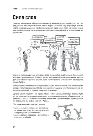 Глава 1 Зачем становиться Agile?
14
Сила слов
Новичок в компании обязательно удивится, завидев группу людей, что стоят пе-
ред доской, на которой наклеен целый ворох стикеров. Ему подскажут, что это
«Agile-команда», однако, приблизившись, он едва ли поймет, на каком языке
они разговаривают. Их речь пестрит словами на английском и загадочными ак-
ронимами.
Мы коснемся каждого из этих семи слов и подробно их объясним. Новенький,
вероятно, услышит куда больше, но мы не станем заострять внимание на каж-
дой таинственной фразе, поскольку не терминология способствует распростра-
нению Agility.
Бóльшая часть этих терминов пришла из Scrum. Именно Scrum внес наибольший
вклад в популяризацию Agility за последние пятнадцать лет. Появившийся в ре-
зультате глоссарий — прямое тому доказательство.
Однако Scrum и Agility — не одно и то же. Тем не менее, многие до сих пор пута-
ют эти понятия, чему свидетельствуют всевозможные статьи, обсуждения в со-
циальных сетях, а также объявления о вакансиях, где смешивают одно с другим,
и в результате мы видим «Scrum / Agile».
Оба понятия можно найти в словаре:
• слово «scrum» пришло из английско-
го языка, оно относится к игре в регби
и переводится как «схватка»;
• слово «agile» в переводе с английского
означает «гибкий».
 