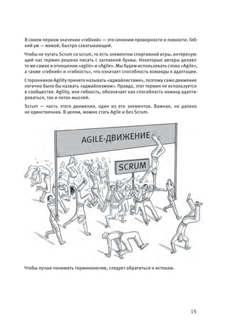 15
В своем первом значении «гибкий» — это синоним проворности и ловкости. Гиб-
кий ум — живой, быстро схватывающий.
Чтобы не путать Scrum со scrum, то есть элементом спортивной игры, интересую-
щий нас термин решено писать с заглавной буквы. Некоторые авторы делают
то же самое в отношении «agile» и «Agile». Мы будем использовать слова «Agile»,
а также «гибкий» и «гибкость», что означает способность команды к адаптации.
Сторонников Agility принято называть «аджайлистами», поэтому само движение
логично было бы назвать «аджайлизмом». Правда, этот термин не используется
в сообществе. Agility, или гибкость, обозначает как способность команд адапти-
роваться, так и поток мыслей.
Scrum — часть этого движения, один из его элементов. Важная, но далеко
не единственная. В целом, можно стать Agile и без Scrum.
Чтобы лучше понимать терминологию, следует обратиться к истокам.
 