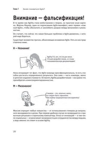 Глава 1 Зачем становиться Agile?
20
Внимание — фальсификация!
В то время как Agility стала мейнстримом в теории, на практике иная карти-
на. Мартин Фаулер, один из подписавших Agile-манифест, ввел термин «лож-
ный Agile», чтобы обозначить и заклеймить разрыв между желаниями и реаль-
ностью.
Он считает, что сейчас это самая большая проблема в Agile-движении, с кото-
рой надо бороться.
Существует множество причин, объясняющих искажение Agile. Пять из них пред-
ставлены ниже.
Н — Незнание!
Нина игнорирует тот факт, что Agile-команда кроссфункциональна, то есть спо-
собна достигать определенного результата. Она сама — часть команды, звено
в цепочке создания стоимости. Оставлять Agility разработчикам — все равно что
пренебрегать клиентоориентированностью.
М — Мизонеизм!
Максим отрицает любые новшества — от использования стикеров до визуаль-
ного менеджмента в целом. При первом удобном случае он возвращается к при-
вычным ритуалам и старенькому компьютеру. Отказ от инноваций — в том чис-
ле социальных — ограничивает возможности для сотрудничества между людьми,
а ведь именно это лежит в основе Agility.
 