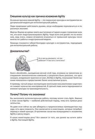 23
Смешение культур как причина искажения Agility
Основная причина ложной Agility — это сохранение культуры и инструментов ин-
дустриальной модели для интеллектуальной работы.
Люди продолжают действовать руками, когда необходимо переключиться и по-
раскинуть мозгами.
Мартин Фаулер во время своего выступления в Сиднее осудил стремление всех
тех, кто хочет индустриализировать Agility. Чаще всего они делают это по незна-
нию, ведь очень сложно мгновенно отказаться от привычной культуры после
многих лет работы в индустриальной модели.
Команда становится гибкой благодаря культуре и инструментам, подходящим
для интеллектуальной работы.
Доказательства?
Книга «Accelerate», выпущенная весной 2018 года, основана на трехлетнем ис-
следовании технологических компаний; в результате было доказано, что орга-
низации, внедрившие практики из Lean, DevOps и Agility, показывают более вы-
сокие показатели и предоставляют более качественные услуги.
К примеру, частый ввод в эксплуатацию конечными пользователями существен-
но снижает количество неисправностей. В третьей главе книги подчеркивается
влияние культуры на производительность.
Почему? Потому что экономика!
Вы выполняете интеллектуальную работу, поэтому хотите стать Agile. Именно
в этом случае Agility — наиболее действенный подход, чему есть прямые дока-
зательства.
Но даже если сейчас вы уже убеждены в предполагаемых преимуществах под-
хода, есть одна сложность. Она заключается в инвестициях, которые потребует
переход к новой культуре. В противном случае мы возвращаемся к искажению
Agility и риску неудач.
О каких инвестициях речь? Все зависит от того, как далеко вы хотите зайти
в Agility. Настоящей Agility.
 