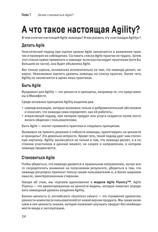 Глава 1 Зачем становиться Agile?
24
А что такое настоящая Agility?
В чем отличие настоящей Agile-команды? И как развить эту «настоящую Agility»?
Делать Agile
Классический подход при оценке уровня Agile заключается в выявлении прак-
тик и проверке их соблюдения. Составить список Agile-практик не трудно. Затем
этот список нужно применить к команде: если она последует практикам (хотя бы
большей их части), она будет объявлена Agile.
Вот только оценка, основанная исключительно на том, что команда делает, не-
верна. Невозможно оценить уровень команды по списку практик. Более того,
Agility не заключается в одних лишь практиках.
Быть Agile
Фундамент для Agility — это ценности и принципы, например те, что представле-
ны в Манифесте.
Среди основных принципов Agility выделим два:
• самоорганизация, которая возможна только в доброжелательной обстановке
и означает, что команда сама определяет, как ей работать;
• итеративный подход, при котором продукт или услуга создается путем посто-
янного общения с пользователями.
Быть Agile — значит применять практики и следовать принципам.
Возможно ли принять решение о гибкости команды, ориентируясь на ценности
и принципы? Это довольно непросто. Кроме того, такой подход дает нам статич-
ную картинку: Agility заключается не только в том, что команда делает, и в со-
стоянии участников в данный момент, но скорее в направлении, в котором
команда продвигается.
Становиться Аgile
Чтобы убедиться, что команда движется в правильном направлении, лучше все-
го сосредоточить внимание на получаемом результате, убедиться в том, что
команда регулярно приносит пользу своим пользователям и, в более широком
смысле, заинтересованным сторонам.
Говоря об этом, мы черпаем вдохновение в модели Agile Fluency™. Agile
Fluency — это ориентированная на ценности модель, которая помогает опреде-
лить командный уровень владения Agility.
Бизнес-ценность (с английского «business value») — это отражение удовлетво-
ренности клиентов (и пользователей) от новой версии продукта. Мы также вклю-
чаем в нее ценность знания, которая позволяет улучшать продукт без необходи-
мости ввода в эксплуатацию.
 