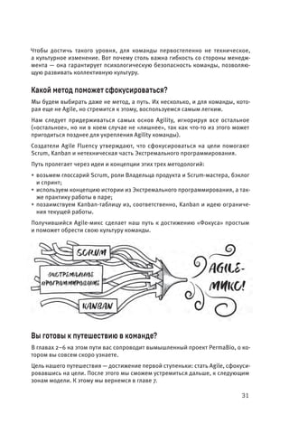 31
Чтобы достичь такого уровня, для команды первостепенно не техническое,
а культурное изменение. Вот почему столь важна гибкость со стороны менедж-
мента — она гарантирует психологическую безопасность команды, позволяю-
щую развивать коллективную культуру.
Какой метод поможет сфокусироваться?
Мы будем выбирать даже не метод, а путь. Их несколько, и для команды, кото-
рая еще не Agile, но стремится к этому, воспользуемся самым легким.
Нам следует придерживаться самых основ Agility, игнорируя все остальное
(«остальное», но ни в коем случае не «лишнее», так как что-то из этого может
пригодиться позднее для укрепления Agility команды).
Создатели Agile Fluency утверждают, что сфокусироваться на цели помогают
Scrum, Kanban и нетехническая часть Экстремального программирования.
Путь пролегает через идеи и концепции этих трех методологий:
• возьмем глоссарий Scrum, роли Владельца продукта и Scrum-мастера, бэклог
и спринт;
• используем концепцию истории из Экстремального программирования, а так-
же практику работы в паре;
• позаимствуем Kanban-таблицу из, соответственно, Kanban и идею ограниче-
ния текущей работы.
Получившийся Agile-микс сделает наш путь к достижению «Фокуса» простым
и поможет обрести свою культуру команды.
Вы готовы к путешествию в команде?
В главах 2–6 на этом пути вас сопроводит вымышленный проект PermaBio, о ко-
тором вы совсем скоро узнаете.
Цель нашего путешествия — достижение первой ступеньки: стать Agile, сфокуси-
ровавшись на цели. После этого мы сможем устремиться дальше, к следующим
зонам модели. К этому мы вернемся в главе 7.
 