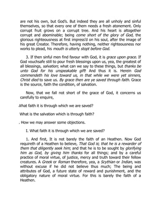 are not his own, but God’s. But indeed they are all unholy and sinful
themselves, so that every one of them needs a fresh atonement. Only
corrupt fruit grows on a corrupt tree. And his heart is altogether
corrupt and abominable; being come short of the glory of God, the
glorious righteousness at first impress’d on his soul, after the image of
his great Creator. Therefore, having nothing, neither righteousness nor
works to plead, his mouth is utterly stopt before God.
3. If then sinful men find favour with God, it is grace upon grace. If
God vouchsafe still to pour fresh blessings upon us, yea, the greatest of
all blessings, salvation; what can we say to these things, but thanks be
unto God for his unspeakable gift! And thus it is. Herein God
commendeth his love toward us, in that while we were yet sinners,
Christ died to save us. By grace then are ye saved through faith. Grace
is the source, faith the condition, of salvation.
Now, that we fall not short of the grace of God, it concerns us
carefully to enquire,
What faith it is through which we are saved?
What is the salvation which is through faith?
. How we may answer some objections.
I. What faith it is through which we are saved?
1. And first, It is not barely the faith of an Heathen. Now God
requireth of a Heathen to believe, That God is; that he is a rewarder of
them that diligently seek him; and that he is to be sought by glorifying
him as God, by giving him thanks for all things; and by a careful
practice of moral virtue, of justice, mercy and truth toward their fellow
creatures. A Greek or Roman therefore, yea, a Scythian or Indian, was
without excuse if he did not believe thus much; The being and
attributes of God, a future state of reward and punishment, and the
obligatory nature of moral virtue. For this is barely the faith of a
Heathen.
 