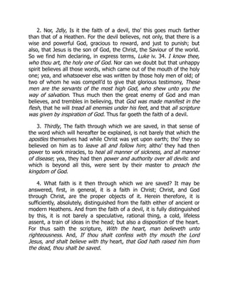2. Nor, 2dly, Is it the faith of a devil, tho’ this goes much farther
than that of a Heathen. For the devil believes, not only, that there is a
wise and powerful God, gracious to reward, and just to punish; but
also, that Jesus is the son of God, the Christ, the Saviour of the world.
So we find him declaring, in express terms, Luke iv. 34. I know thee,
who thou art, the holy one of God. Nor can we doubt but that unhappy
spirit believes all those words, which came out of the mouth of the holy
one; yea, and whatsoever else was written by those holy men of old; of
two of whom he was compell’d to give that glorious testimony, These
men are the servants of the most high God, who shew unto you the
way of salvation. Thus much then the great enemy of God and man
believes, and trembles in believing, that God was made manifest in the
flesh, that he will tread all enemies under his feet, and that all scripture
was given by inspiration of God. Thus far goeth the faith of a devil.
3. Thirdly, The faith through which we are saved, in that sense of
the word which will hereafter be explained, is not barely that which the
apostles themselves had while Christ was yet upon earth; tho’ they so
believed on him as to leave all and follow him; altho’ they had then
power to work miracles, to heal all manner of sickness, and all manner
of disease; yea, they had then power and authority over all devils: and
which is beyond all this, were sent by their master to preach the
kingdom of God.
4. What faith is it then through which we are saved? It may be
answered, first, in general, it is a faith in Christ; Christ, and God
through Christ, are the proper objects of it. Herein therefore, it is
sufficiently, absolutely, distinguished from the faith either of ancient or
modern Heathens. And from the faith of a devil, it is fully distinguished
by this, it is not barely a speculative, rational thing, a cold, lifeless
assent, a train of ideas in the head; but also a disposition of the heart.
For thus saith the scripture, With the heart, man believeth unto
righteousness. And, If thou shalt confess with thy mouth the Lord
Jesus, and shalt believe with thy heart, that God hath raised him from
the dead, thou shalt be saved.
 