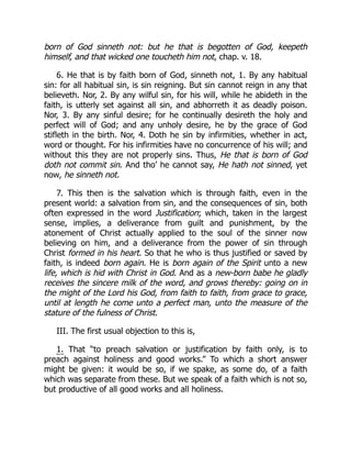 born of God sinneth not: but he that is begotten of God, keepeth
himself, and that wicked one toucheth him not, chap. v. 18.
6. He that is by faith born of God, sinneth not, 1. By any habitual
sin: for all habitual sin, is sin reigning. But sin cannot reign in any that
believeth. Nor, 2. By any wilful sin, for his will, while he abideth in the
faith, is utterly set against all sin, and abhorreth it as deadly poison.
Nor, 3. By any sinful desire; for he continually desireth the holy and
perfect will of God; and any unholy desire, he by the grace of God
stifleth in the birth. Nor, 4. Doth he sin by infirmities, whether in act,
word or thought. For his infirmities have no concurrence of his will; and
without this they are not properly sins. Thus, He that is born of God
doth not commit sin. And tho’ he cannot say, He hath not sinned, yet
now, he sinneth not.
7. This then is the salvation which is through faith, even in the
present world: a salvation from sin, and the consequences of sin, both
often expressed in the word Justification; which, taken in the largest
sense, implies, a deliverance from guilt and punishment, by the
atonement of Christ actually applied to the soul of the sinner now
believing on him, and a deliverance from the power of sin through
Christ formed in his heart. So that he who is thus justified or saved by
faith, is indeed born again. He is born again of the Spirit unto a new
life, which is hid with Christ in God. And as a new-born babe he gladly
receives the sincere milk of the word, and grows thereby: going on in
the might of the Lord his God, from faith to faith, from grace to grace,
until at length he come unto a perfect man, unto the measure of the
stature of the fulness of Christ.
III. The first usual objection to this is,
1. That “to preach salvation or justification by faith only, is to
preach against holiness and good works.” To which a short answer
might be given: it would be so, if we spake, as some do, of a faith
which was separate from these. But we speak of a faith which is not so,
but productive of all good works and all holiness.
 