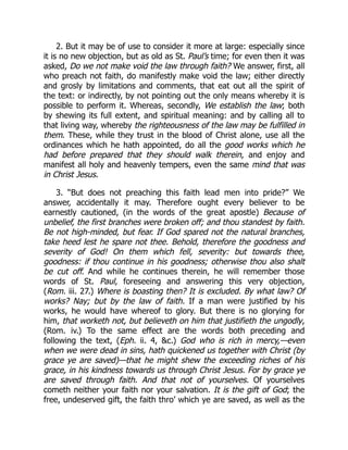 2. But it may be of use to consider it more at large: especially since
it is no new objection, but as old as St. Paul’s time; for even then it was
asked, Do we not make void the law through faith? We answer, first, all
who preach not faith, do manifestly make void the law; either directly
and grosly by limitations and comments, that eat out all the spirit of
the text: or indirectly, by not pointing out the only means whereby it is
possible to perform it. Whereas, secondly, We establish the law; both
by shewing its full extent, and spiritual meaning: and by calling all to
that living way, whereby the righteousness of the law may be fulfilled in
them. These, while they trust in the blood of Christ alone, use all the
ordinances which he hath appointed, do all the good works which he
had before prepared that they should walk therein, and enjoy and
manifest all holy and heavenly tempers, even the same mind that was
in Christ Jesus.
3. “But does not preaching this faith lead men into pride?” We
answer, accidentally it may. Therefore ought every believer to be
earnestly cautioned, (in the words of the great apostle) Because of
unbelief, the first branches were broken off; and thou standest by faith.
Be not high-minded, but fear. If God spared not the natural branches,
take heed lest he spare not thee. Behold, therefore the goodness and
severity of God! On them which fell, severity: but towards thee,
goodness: if thou continue in his goodness; otherwise thou also shalt
be cut off. And while he continues therein, he will remember those
words of St. Paul, foreseeing and answering this very objection,
(Rom. iii. 27.) Where is boasting then? It is excluded. By what law? Of
works? Nay; but by the law of faith. If a man were justified by his
works, he would have whereof to glory. But there is no glorying for
him, that worketh not, but believeth on him that justifieth the ungodly,
(Rom. iv.) To the same effect are the words both preceding and
following the text, (Eph. ii. 4, c.) God who is rich in mercy,—even
when we were dead in sins, hath quickened us together with Christ (by
grace ye are saved)—that he might shew the exceeding riches of his
grace, in his kindness towards us through Christ Jesus. For by grace ye
are saved through faith. And that not of yourselves. Of yourselves
cometh neither your faith nor your salvation. It is the gift of God; the
free, undeserved gift, the faith thro’ which ye are saved, as well as the
 