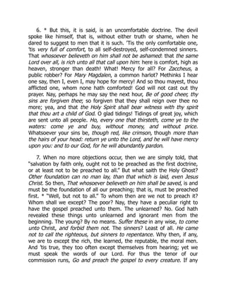 6. * But this, it is said, is an uncomfortable doctrine. The devil
spoke like himself, that is, without either truth or shame, when he
dared to suggest to men that it is such. ’Tis the only comfortable one,
’tis very full of comfort, to all self-destroyed, self-condemned sinners.
That whosoever believeth on him shall not be ashamed: that the same
Lord over all, is rich unto all that call upon him: here is comfort, high as
heaven, stronger than death! What! Mercy for all? For Zaccheus, a
public robber? For Mary Magdalen, a common harlot? Methinks I hear
one say, then I, even I, may hope for mercy! And so thou mayest, thou
afflicted one, whom none hath comforted! God will not cast out thy
prayer. Nay, perhaps he may say the next hour, Be of good cheer, thy
sins are forgiven thee; so forgiven that they shall reign over thee no
more; yea, and that the Holy Spirit shall bear witness with thy spirit
that thou art a child of God. O glad tidings! Tidings of great joy, which
are sent unto all people. Ho, every one that thirsteth, come ye to the
waters: come ye and buy, without money, and without price.
Whatsoever your sins be, though red, like crimson, though more than
the hairs of your head: return ye unto the Lord, and he will have mercy
upon you: and to our God, for he will abundantly pardon.
7. When no more objections occur, then we are simply told, that
“salvation by faith only, ought not to be preached as the first doctrine,
or at least not to be preached to all.” But what saith the Holy Ghost?
Other foundation can no man lay, than that which is laid, even Jesus
Christ. So then, That whosoever believeth on him shall be saved, is and
must be the foundation of all our preaching; that is, must be preached
first. * “Well, but not to all.” To whom then are we not to preach it?
Whom shall we except? The poor? Nay, they have a peculiar right to
have the gospel preached unto them. The unlearned? No. God hath
revealed these things unto unlearned and ignorant men from the
beginning. The young? By no means. Suffer these in any wise, to come
unto Christ, and forbid them not. The sinners? Least of all. He came
not to call the righteous, but sinners to repentance. Why then, if any,
we are to except the rich, the learned, the reputable, the moral men.
And ’tis true, they too often except themselves from hearing; yet we
must speak the words of our Lord. For thus the tenor of our
commission runs, Go and preach the gospel to every creature. If any
 