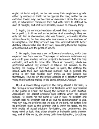 ought not to be unjust; not to take away their neighbour’s goods,
either by robbery or theft: not to oppress the poor, neither to use
extortion toward any: not to cheat or over-reach either the poor or
rich, in whatsoever commerce they had with them: to defraud no
man of his right, and, if it were possible, to owe no man any thing.
2. Again, the common Heathens allowed, that some regard was
to be paid to truth as well as to justice. And accordingly, they not
only held him in abomination, who was forsworn, who called God to
witness to a lie; but him also, who was known to be a slanderer of
his neighbour, who falsly accused any man. And indeed little better
did they esteem wilful liars of any sort, accounting them the disgrace
of human kind, and the pests of society.
3. Yet again, there was a sort of love and assistance, which they
expected one from another. They expected whatever assistance any
one could give another, without prejudice to himself. And this they
extended, not only to those little offices of humanity, which are
performed without any expence or labour: but likewise, to the
feeding the hungry, if they had food to spare, the clothing the
naked, with their own superfluous raiment; and in general, the
giving to any that needed, such things as they needed not
themselves. Thus far (in the lowest account of it) Heathen honesty
went; the first thing implied in the being almost a Christian.
II.) 4. A second thing implied in the being almost a Christian, is
the having a form of Godliness, of that Godliness which is prescribed
in the gospel of Christ: the having the outside of a real Christian.
Accordingly, the almost Christian does nothing which the gospel
forbids. He taketh not the name of God in vain: he blesseth and
curseth not; he sweareth not at all, but his communication is yea,
yea; nay, nay. He profanes not the day of the Lord, nor suffers it to
be profaned, even by the stranger that is within his gates. He not
only avoids all actual adultery, fornication, and uncleanness, but
every word or look, that either directly or indirectly tends thereto:
nay, and all idle words, abstaining both from detraction, backbiting,
 