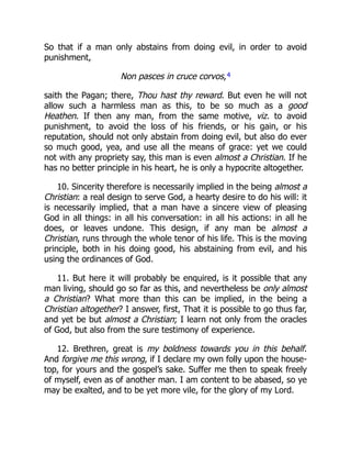 So that if a man only abstains from doing evil, in order to avoid
punishment,
Non pasces in cruce corvos,4
saith the Pagan; there, Thou hast thy reward. But even he will not
allow such a harmless man as this, to be so much as a good
Heathen. If then any man, from the same motive, viz. to avoid
punishment, to avoid the loss of his friends, or his gain, or his
reputation, should not only abstain from doing evil, but also do ever
so much good, yea, and use all the means of grace: yet we could
not with any propriety say, this man is even almost a Christian. If he
has no better principle in his heart, he is only a hypocrite altogether.
10. Sincerity therefore is necessarily implied in the being almost a
Christian: a real design to serve God, a hearty desire to do his will: it
is necessarily implied, that a man have a sincere view of pleasing
God in all things: in all his conversation: in all his actions: in all he
does, or leaves undone. This design, if any man be almost a
Christian, runs through the whole tenor of his life. This is the moving
principle, both in his doing good, his abstaining from evil, and his
using the ordinances of God.
11. But here it will probably be enquired, is it possible that any
man living, should go so far as this, and nevertheless be only almost
a Christian? What more than this can be implied, in the being a
Christian altogether? I answer, first, That it is possible to go thus far,
and yet be but almost a Christian; I learn not only from the oracles
of God, but also from the sure testimony of experience.
12. Brethren, great is my boldness towards you in this behalf.
And forgive me this wrong, if I declare my own folly upon the house-
top, for yours and the gospel’s sake. Suffer me then to speak freely
of myself, even as of another man. I am content to be abased, so ye
may be exalted, and to be yet more vile, for the glory of my Lord.
 