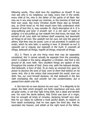 following words, Thou shalt love thy neighbour as thyself. If any
man ask who is my neighbour, we reply, every man in the world;
every child of his, who is the father of the spirits of all flesh. Nor
may we in any wise except our enemies, or the enemies of God and
their own souls. But every Christian loveth these also as himself,
yea, as Christ loved us. He that would more fully understand what
manner of love this is, may consider St. Paul’s description of it. It is
long-suffering and kind: it envieth not: it is not rash or hasty in
judging: it is not puffed up, but maketh him that loves, the least, the
servant of all. Love doth not behave itself unseemly, but becometh
all things to all men. She seeketh not her own, but only the good of
others, that they may be saved. Love is not provoked. It casteth out
wrath, which he who hath, is wanting in love. It thinketh no evil. It
rejoiceth not in iniquity, but rejoiceth in the truth. It covereth all
things, believeth all things, hopeth all things, endureth all things.
III.) 3. There is yet one thing more that may be separately
considered, tho’ it cannot actually be separate from the preceding,
which is implied in the being altogether a Christian. And that is the
ground of all, even faith. Very excellent things are spoken of this
throughout the oracles of God. Every one, saith the beloved disciple,
that believeth, is born of God. To as many as received him, gave he
power to become the sons of God, even to them that believe on his
name. And, this is the victory that overcometh the world, even our
faith. Yea, our Lord himself declares, He that believeth in the Son
hath everlasting life; and cometh not into condemnation, but is
passed from death unto life.
4. But here let no man deceive his own soul. “It is diligently to be
noted, the faith which bringeth not forth repentance and love, and
all good works, is not that right living faith, but a dead and devilish
one. For even the devils believe, that Christ was born of a virgin,
that he wrought all kinds of miracles, declaring himself very God:
that for our sakes he suffered a most painful death, to redeem us
from death everlasting: that he rose again the third day: that he
ascended into heaven, and sitteth at the right hand of the Father,
 