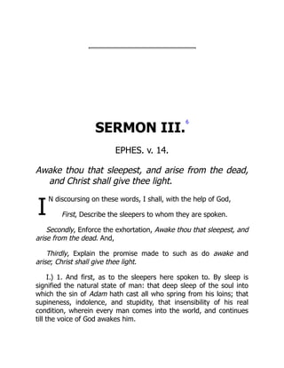 I
SERMON III.
6
EPHES. v. 14.
Awake thou that sleepest, and arise from the dead,
and Christ shall give thee light.
N discoursing on these words, I shall, with the help of God,
First, Describe the sleepers to whom they are spoken.
Secondly, Enforce the exhortation, Awake thou that sleepest, and
arise from the dead. And,
Thirdly, Explain the promise made to such as do awake and
arise; Christ shall give thee light.
I.) 1. And first, as to the sleepers here spoken to. By sleep is
signified the natural state of man: that deep sleep of the soul into
which the sin of Adam hath cast all who spring from his loins; that
supineness, indolence, and stupidity, that insensibility of his real
condition, wherein every man comes into the world, and continues
till the voice of God awakes him.
 