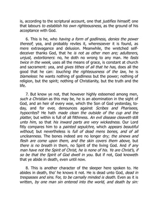 is, according to the scriptural account, one that justifies himself; one
that labours to establish his own righteousness, as the ground of his
acceptance with God.
6. This is he, who having a form of godliness, denies the power
thereof; yea, and probably reviles it, wheresoever it is found, as
mere extravagance and delusion. Meanwhile, the wretched self-
deceiver thanks God, that he is not as other men are; adulterers,
unjust, extortioners: no, he doth no wrong to any man. He fasts
twice in the week, uses all the means of grace, is constant at church
and sacrament: yea, and gives tithes of all that he has, does all the
good that he can: touching the righteousness of the law, he is
blameless: he wants nothing of godliness but the power; nothing of
religion, but the spirit; nothing of Christianity, but the truth and the
life.
7. But know ye not, that however highly esteemed among men,
such a Christian as this may be, he is an abomination in the sight of
God, and an heir of every woe, which the Son of God yesterday, to-
day, and for ever, denounces against Scribes and Pharisees,
hypocrites? He hath made clean the outside of the cup and the
platter, but within is full of all filthiness. An evil disease cleaveth still
unto him, so that his inward parts are very wickedness. Our Lord
fitly compares him to a painted sepulchre, which appears beautiful
without; but nevertheless is full of dead mens bones, and of all
uncleanness. The bones indeed are no longer dry; the sinews and
flesh are come upon them, and the skin covers them above, but
there is no breath in them, no Spirit of the living God. And if any
man have not the Spirit of Christ, he is none of his. Ye are Christ’s, if
so be that the Spirit of God dwell in you. But if not, God knoweth
that ye abide in death, even until now.
8. This is another character of the sleeper here spoken to. He
abides in death, tho’ he knows it not. He is dead unto God, dead in
trespasses and sins. For, to be carnally minded is death. Even as it is
written, by one man sin entered into the world, and death by sin:
 