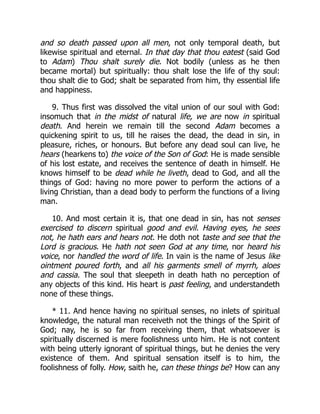 and so death passed upon all men, not only temporal death, but
likewise spiritual and eternal. In that day that thou eatest (said God
to Adam) Thou shalt surely die. Not bodily (unless as he then
became mortal) but spiritually: thou shalt lose the life of thy soul:
thou shalt die to God; shalt be separated from him, thy essential life
and happiness.
9. Thus first was dissolved the vital union of our soul with God:
insomuch that in the midst of natural life, we are now in spiritual
death. And herein we remain till the second Adam becomes a
quickening spirit to us, till he raises the dead, the dead in sin, in
pleasure, riches, or honours. But before any dead soul can live, he
hears (hearkens to) the voice of the Son of God: He is made sensible
of his lost estate, and receives the sentence of death in himself. He
knows himself to be dead while he liveth, dead to God, and all the
things of God: having no more power to perform the actions of a
living Christian, than a dead body to perform the functions of a living
man.
10. And most certain it is, that one dead in sin, has not senses
exercised to discern spiritual good and evil. Having eyes, he sees
not, he hath ears and hears not. He doth not taste and see that the
Lord is gracious. He hath not seen God at any time, nor heard his
voice, nor handled the word of life. In vain is the name of Jesus like
ointment poured forth, and all his garments smell of myrrh, aloes
and cassia. The soul that sleepeth in death hath no perception of
any objects of this kind. His heart is past feeling, and understandeth
none of these things.
* 11. And hence having no spiritual senses, no inlets of spiritual
knowledge, the natural man receiveth not the things of the Spirit of
God; nay, he is so far from receiving them, that whatsoever is
spiritually discerned is mere foolishness unto him. He is not content
with being utterly ignorant of spiritual things, but he denies the very
existence of them. And spiritual sensation itself is to him, the
foolishness of folly. How, saith he, can these things be? How can any
 