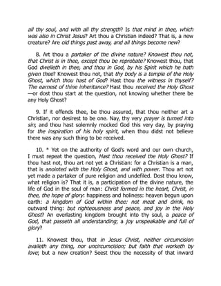 all thy soul, and with all thy strength? Is that mind in thee, which
was also in Christ Jesus? Art thou a Christian indeed? That is, a new
creature? Are old things past away, and all things become new?
8. Art thou a partaker of the divine nature? Knowest thou not,
that Christ is in thee, except thou be reprobate? Knowest thou, that
God dwelleth in thee, and thou in God, by his Spirit which he hath
given thee? Knowest thou not, that thy body is a temple of the Holy
Ghost, which thou hast of God? Hast thou the witness in thyself?
The earnest of thine inheritance? Hast thou received the Holy Ghost
—or dost thou start at the question, not knowing whether there be
any Holy Ghost?
9. If it offends thee, be thou assured, that thou neither art a
Christian, nor desirest to be one. Nay, thy very prayer is turned into
sin; and thou hast solemnly mocked God this very day, by praying
for the inspiration of his holy spirit, when thou didst not believe
there was any such thing to be received.
10. * Yet on the authority of God’s word and our own church,
I must repeat the question, Hast thou received the Holy Ghost? If
thou hast not, thou art not yet a Christian: for a Christian is a man,
that is anointed with the Holy Ghost, and with power. Thou art not
yet made a partaker of pure religion and undefiled. Dost thou know,
what religion is? That it is, a participation of the divine nature, the
life of God in the soul of man: Christ formed in the heart, Christ, in
thee, the hope of glory: happiness and holiness: heaven begun upon
earth: a kingdom of God within thee: not meat and drink, no
outward thing: but righteousness and peace, and joy in the Holy
Ghost? An everlasting kingdom brought into thy soul, a peace of
God, that passeth all understanding; a joy unspeakable and full of
glory?
11. Knowest thou, that in Jesus Christ, neither circumcision
availeth any thing, nor uncircumcision; but faith that worketh by
love; but a new creation? Seest thou the necessity of that inward
 