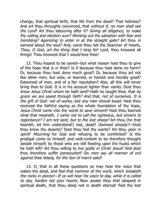 change, that spiritual birth, that life from the dead? That holiness?
And art thou throughly convinced, that without it, no man shall see
the Lord? Art thou labouring after it? Giving all diligence, to make
thy calling and election sure? Working out thy salvation with fear and
trembling? Agonizing to enter in at the straight gate? Art thou in
earnest about thy soul? And, canst thou tell the Searcher of hearts,
Thou, O God, art the thing that I long for! Lord, thou knowest all
things! Thou knowest that I would love thee!
12. Thou hopest to be saved—but what reason hast thou to give
of the hope that is in thee? Is it because thou hast done no harm?
Or, because thou hast done much good? Or, because thou art not
like other men; but wise, or learned, or honest and morally good?
Esteemed of men, and of a fair reputation? Alas, all this will never
bring thee to God. It is in his account lighter than vanity. Dost thou
know Jesus Christ whom he hath sent? Hath he taught thee, that by
grace we are saved through faith? And that, not of ourselves. It is
the gift of God: not of works, lest any man should boast. Hast thou
received the faithful saying as the whole foundation of thy hope,
Jesus Christ came into the world to save sinners? Hast thou learned
what that meaneth, I came not to call the righteous, but sinners to
repentance? I am not sent, but to the lost sheep? Art thou (he that
heareth, let him understand!) lost, dead? Damned already?—Dost
thou know thy deserts? Dost thou feel thy wants? Art thou poor in
spirit? Mourning for God and refusing to be comforted? Is the
prodigal come to himself, and well-content to be therefore thought
beside himself, by those who are still feeding upon the husks which
he hath left? Art thou willing to live godly in Christ Jesus? And dost
thou therefore suffer persecution? Do men say all manner of evil
against thee falsely, for the Son of man’s sake?
13. O, that in all these questions ye may hear the voice that
wakes the dead, and feel that hammer of the word, which breaketh
the rocks in pieces!—If ye will hear his voice to day, while it is called
to day, harden not your hearts. Now awake thou that sleepest in
spiritual death, that thou sleep not in death eternal! Feel thy lost
 