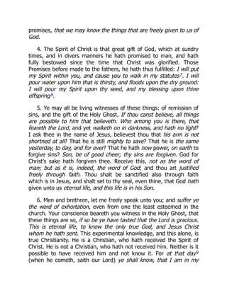 promises, that we may know the things that are freely given to us of
God.
4. The Spirit of Christ is that great gift of God, which at sundry
times, and in divers manners he hath promised to man, and hath
fully bestowed since the time that Christ was glorified. Those
Promises before made to the fathers, he hath thus fulfilled: I will put
my Spirit within you, and cause you to walk in my statutes7. I will
pour water upon him that is thirsty, and floods upon the dry ground:
I will pour my Spirit upon thy seed, and my blessing upon thine
offspring8.
5. Ye may all be living witnesses of these things: of remission of
sins, and the gift of the Holy Ghost. If thou canst believe, all things
are possible to him that believeth. Who among you is there, that
feareth the Lord, and yet walketh on in darkness, and hath no light?
I ask thee in the name of Jesus, believest thou that his arm is not
shortned at all? That he is still mighty to save? That he is the same
yesterday, to day, and for ever? That he hath now power, on earth to
forgive sins? Son, be of good cheer; thy sins are forgiven. God for
Christ’s sake hath forgiven thee. Receive this, not as the word of
man; but as it is, indeed, the word of God; and thou art justified
freely through faith. Thou shalt be sanctified also through faith
which is in Jesus, and shalt set to thy seal, even thine, that God hath
given unto us eternal life, and this life is in his Son.
6. Men and brethren, let me freely speak unto you; and suffer ye
the word of exhortation, even from one the least esteemed in the
church. Your conscience beareth you witness in the Holy Ghost, that
these things are so, if so be ye have tasted that the Lord is gracious.
This is eternal life, to know the only true God, and Jesus Christ
whom he hath sent. This experimental knowledge, and this alone, is
true Christianity. He is a Christian, who hath received the Spirit of
Christ. He is not a Christian, who hath not received him. Neither is it
possible to have received him and not know it. For at that day9
(when he cometh, saith our Lord) ye shall know, that I am in my
 