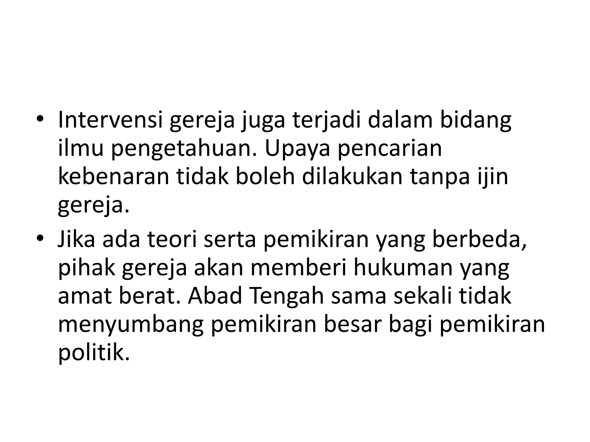• Intervensi gereja juga terjadi dalam bidang
ilmu pengetahuan. Upaya pencarian
kebenaran tidak boleh dilakukan tanpa ijin
gereja.
• Jika ada teori serta pemikiran yang berbeda,
pihak gereja akan memberi hukuman yang
amat berat. Abad Tengah sama sekali tidak
menyumbang pemikiran besar bagi pemikiran
politik.
 