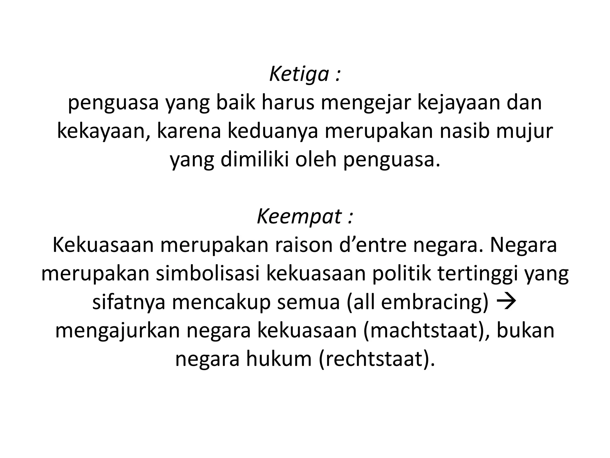 Ketiga :
penguasa yang baik harus mengejar kejayaan dan
kekayaan, karena keduanya merupakan nasib mujur
yang dimiliki oleh penguasa.
Keempat :
Kekuasaan merupakan raison d’entre negara. Negara
merupakan simbolisasi kekuasaan politik tertinggi yang
sifatnya mencakup semua (all embracing) 
mengajurkan negara kekuasaan (machtstaat), bukan
negara hukum (rechtstaat).
 