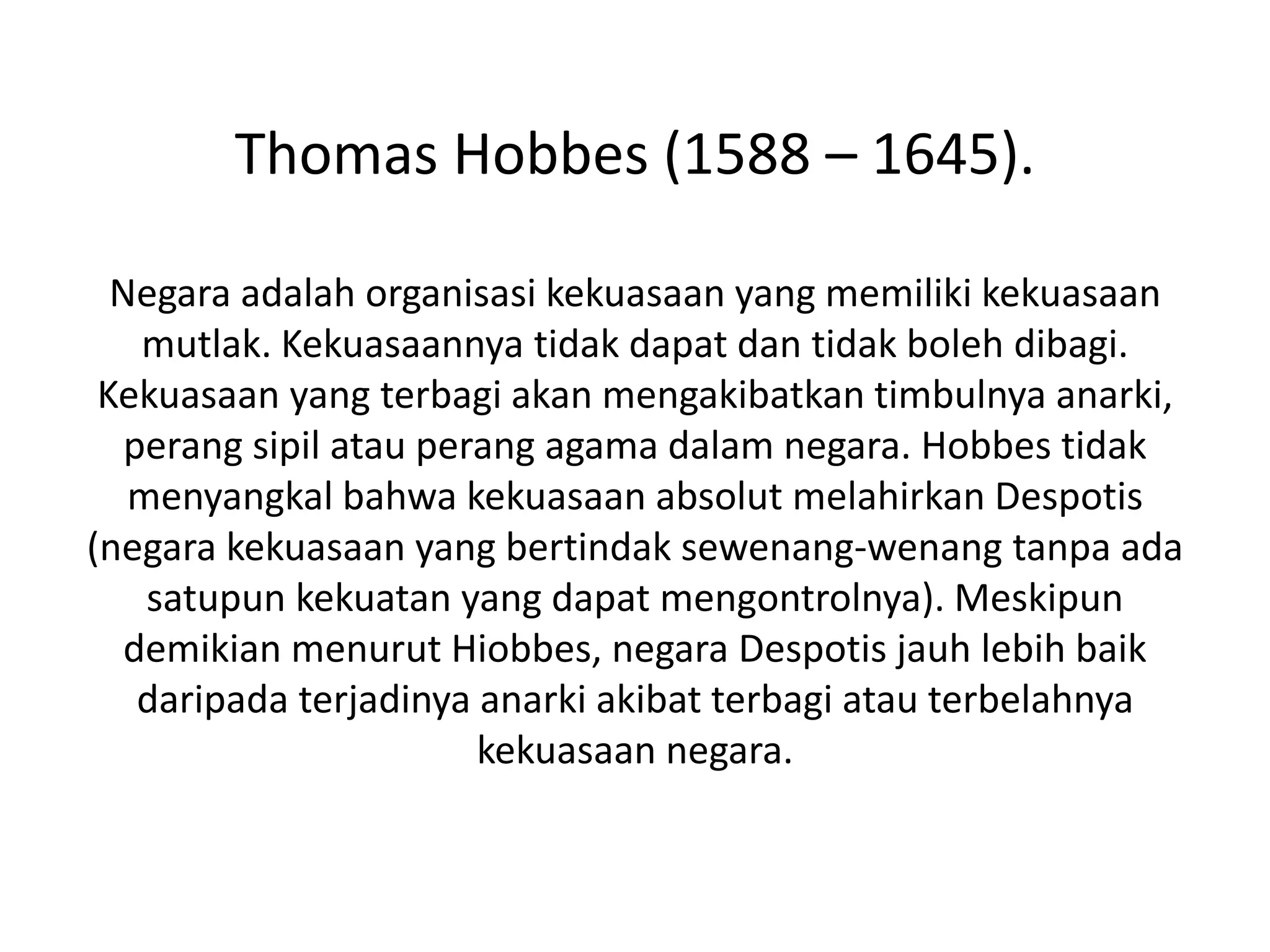 Thomas Hobbes (1588 – 1645).
Negara adalah organisasi kekuasaan yang memiliki kekuasaan
mutlak. Kekuasaannya tidak dapat dan tidak boleh dibagi.
Kekuasaan yang terbagi akan mengakibatkan timbulnya anarki,
perang sipil atau perang agama dalam negara. Hobbes tidak
menyangkal bahwa kekuasaan absolut melahirkan Despotis
(negara kekuasaan yang bertindak sewenang-wenang tanpa ada
satupun kekuatan yang dapat mengontrolnya). Meskipun
demikian menurut Hiobbes, negara Despotis jauh lebih baik
daripada terjadinya anarki akibat terbagi atau terbelahnya
kekuasaan negara.
 