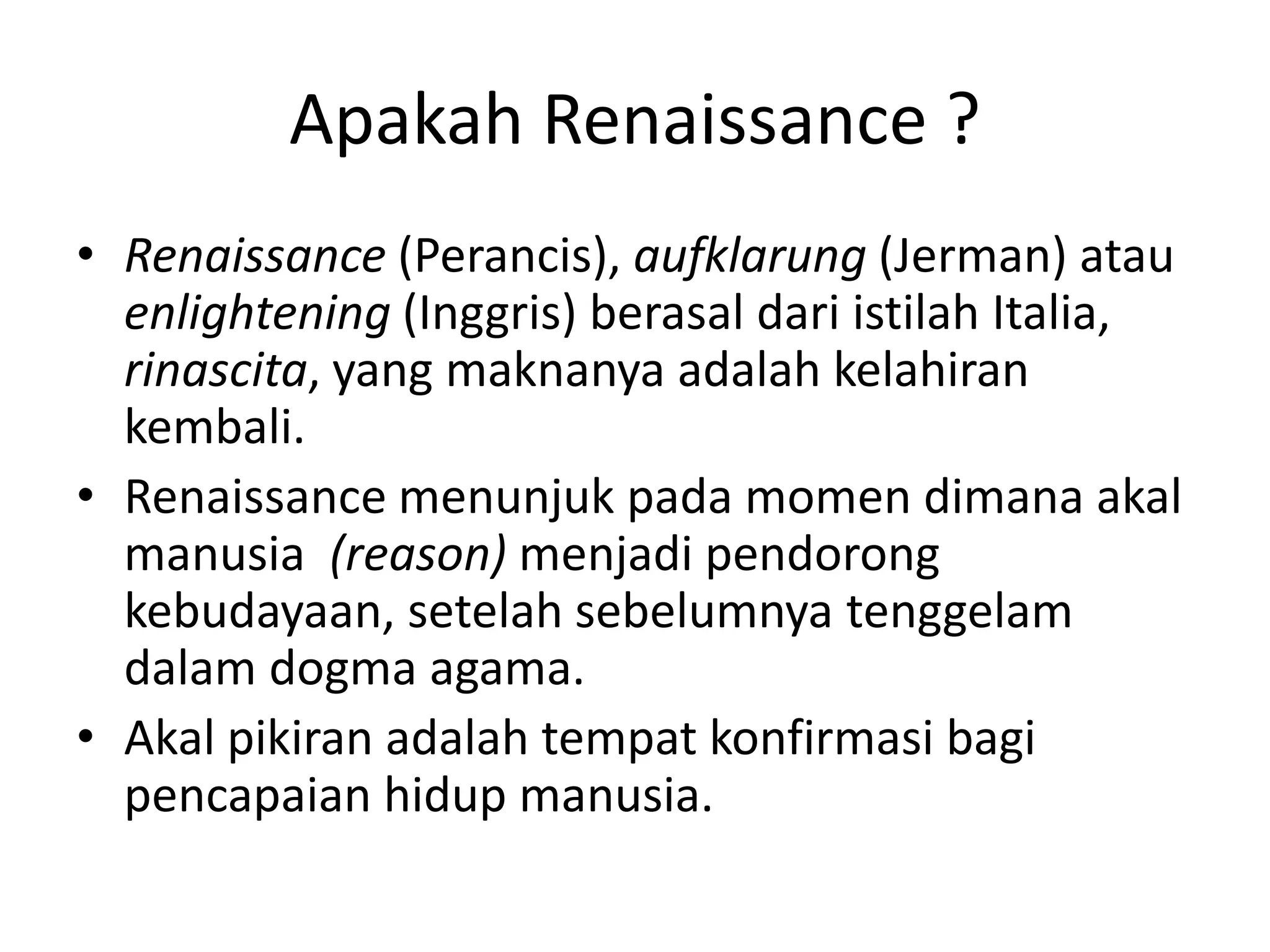 Apakah Renaissance ?
• Renaissance (Perancis), aufklarung (Jerman) atau
enlightening (Inggris) berasal dari istilah Italia,
rinascita, yang maknanya adalah kelahiran
kembali.
• Renaissance menunjuk pada momen dimana akal
manusia (reason) menjadi pendorong
kebudayaan, setelah sebelumnya tenggelam
dalam dogma agama.
• Akal pikiran adalah tempat konfirmasi bagi
pencapaian hidup manusia.
 