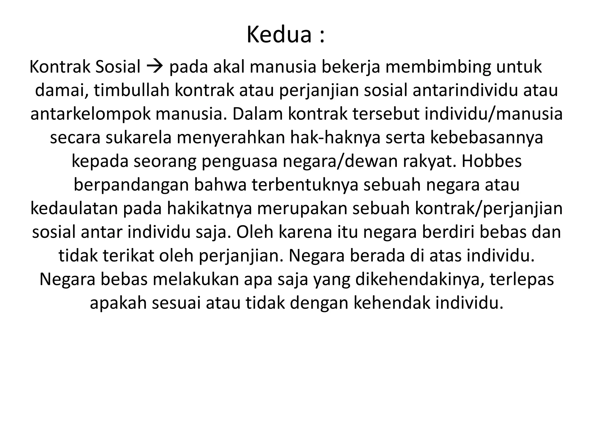 Kedua :
Kontrak Sosial  pada akal manusia bekerja membimbing untuk
damai, timbullah kontrak atau perjanjian sosial antarindividu atau
antarkelompok manusia. Dalam kontrak tersebut individu/manusia
secara sukarela menyerahkan hak-haknya serta kebebasannya
kepada seorang penguasa negara/dewan rakyat. Hobbes
berpandangan bahwa terbentuknya sebuah negara atau
kedaulatan pada hakikatnya merupakan sebuah kontrak/perjanjian
sosial antar individu saja. Oleh karena itu negara berdiri bebas dan
tidak terikat oleh perjanjian. Negara berada di atas individu.
Negara bebas melakukan apa saja yang dikehendakinya, terlepas
apakah sesuai atau tidak dengan kehendak individu.
 