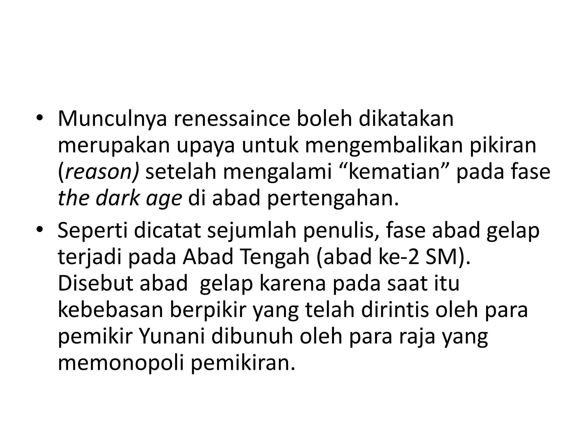• Munculnya renessaince boleh dikatakan
merupakan upaya untuk mengembalikan pikiran
(reason) setelah mengalami “kematian” pada fase
the dark age di abad pertengahan.
• Seperti dicatat sejumlah penulis, fase abad gelap
terjadi pada Abad Tengah (abad ke-2 SM).
Disebut abad gelap karena pada saat itu
kebebasan berpikir yang telah dirintis oleh para
pemikir Yunani dibunuh oleh para raja yang
memonopoli pemikiran.
 