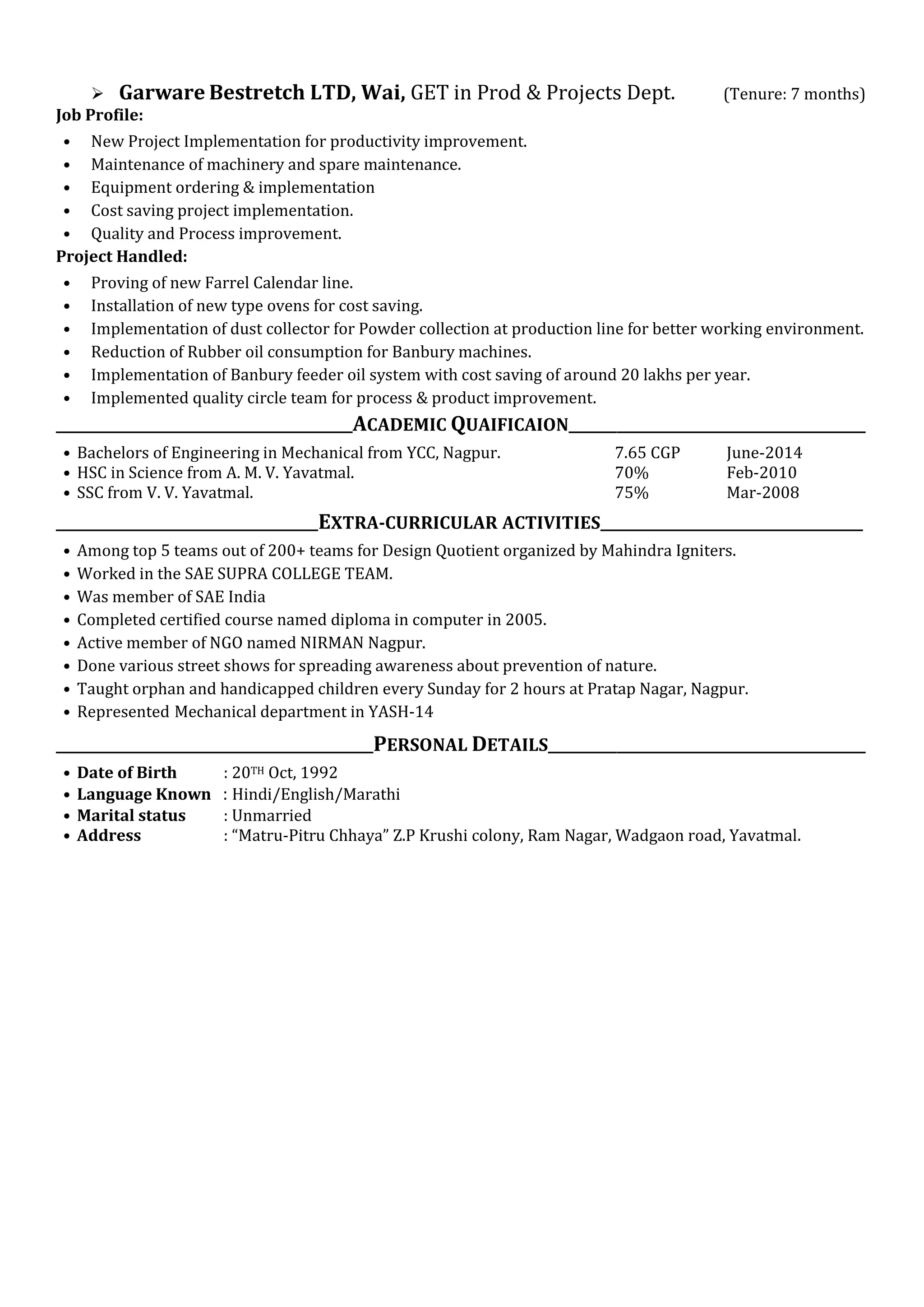  Garware Bestretch LTD, Wai, GET in Prod & Projects Dept. (Tenure: 7 months)
Job Profile:
• New Project Implementation for productivity improvement.
• Maintenance of machinery and spare maintenance.
• Equipment ordering & implementation
• Cost saving project implementation.
• Quality and Process improvement.
Project Handled:
• Proving of new Farrel Calendar line.
• Installation of new type ovens for cost saving.
• Implementation of dust collector for Powder collection at production line for better working environment.
• Reduction of Rubber oil consumption for Banbury machines.
• Implementation of Banbury feeder oil system with cost saving of around 20 lakhs per year.
• Implemented quality circle team for process & product improvement.
___________________________________________ACADEMIC QUAIFICAION___________________________________________
• Bachelors of Engineering in Mechanical from YCC, Nagpur. 7.65 CGP June-2014
• HSC in Science from A. M. V. Yavatmal. 70% Feb-2010
• SSC from V. V. Yavatmal. 75% Mar-2008
______________________________________EXTRA-CURRICULAR ACTIVITIES______________________________________
• Among top 5 teams out of 200+ teams for Design Quotient organized by Mahindra Igniters.
• Worked in the SAE SUPRA COLLEGE TEAM.
• Was member of SAE India
• Completed certified course named diploma in computer in 2005.
• Active member of NGO named NIRMAN Nagpur.
• Done various street shows for spreading awareness about prevention of nature.
• Taught orphan and handicapped children every Sunday for 2 hours at Pratap Nagar, Nagpur.
• Represented Mechanical department in YASH-14
______________________________________________PERSONAL DETAILS______________________________________________
• Date of Birth : 20TH Oct, 1992
• Language Known : Hindi/English/Marathi
• Marital status : Unmarried
• Address : “Matru-Pitru Chhaya” Z.P Krushi colony, Ram Nagar, Wadgaon road, Yavatmal.
 