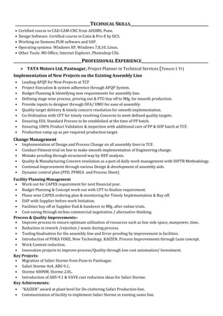 _____________________________________________TECHNICAL SKILLS_______________________________________________
• Certified course in CAD-CAM-CNC from AISSMS, Pune.
• Design Software: Certified course in Catia & Pro-E by DCS.
• Working on Siemens PLM software and SAP.
• Operating systems: Windows XP, Windows 7,8,10, Linux.
• Other Tools: MS Office, Internet Explorer, Photoshop CS6.
_________________________________________PROFESSIONAL EXPERIENCE________________________________________
 TATA Motors Ltd, Pantnagar, Project Planner in Technical Services (Tenure:1 Yr)
Implementation of New Projects on the Existing Assembly Line
• Leading APQP for New Projects at TCF
• Project Execution & system adherence through APQP System.
• Budget Planning & Identifying new requirements for assembly line.
• Defining stage wise process, proving out & FTG buy off to Mfg. for smooth production.
• Provide inputs to designer through DFA/ DMU for ease of assembly.
• Quality target delivery & timely concern resolution for smooth implementation.
• Co-Ordination with CFT for timely resolving Concerns to meet defined quality targets.
• Ensuring EOL Standard Process to be established at the time of PP batch.
• Ensuring 100% Product Validation & inspection with additional care of PP & SOP batch at TCF.
• Production ramp up as per required production target.
Change Management
• Implementation of Design and Process Change on all assembly lines in TCF.
• Conduct Fitment trial on line to make smooth implementation of Engineering change.
• Mistake proofing through structured way by HEP analysis.
• Quality & Manufacturing Concern resolution as a part of daily work management with DIFTR Methodology.
• Continual Improvement through various Design & development of assembly aids.
• Dynamic control plan (PFD, PFMEA and Process Sheet)
Facility Planning Management
• Work out for CAPEX requirement for next financial year.
• Budget Planning & Concept work out with CFT to finalize requirement.
• Phase wise CAPEX ordering plan & monitoring for Timely Implementation & Buy off.
• DAP with Supplier before work Initiation.
• Facilities buy off at Supplier End & handover to Mfg. after online trials.
• Cost saving through techno commercial negotiation / alternative thinking.
Process & Quality Improvements:-
• Improve process to ensure optimum utilization of resources such as line side space, manpower, time.
• Reduction in rework /rejection / waste during process.
• Tooling finalisation for the assembly line and Error proofing by improvement in facilities.
• Introduction of POKA YOKE, New Technology, KAIZEN, Process Improvements through Lean concept.
• Work Content reduction.
• Innovation projects to improve process/Quality through low cost automation/ Investment.
Key Projects:
• Migration of Safari Storme from Pune to Pantnagar.
• Safari Storme 4x4, ABS-9.1,
• Storme 400NM, Storme 2.0L.
• Introduction of ABS-9.1 & VAVE cost reduction ideas for Safari Storme.
Key Achievements:
• “KAIZEN” award at plant level for De-cluttering Safari Production line.
• Communization of facility to implement Safari Storme in existing sumo line.
 