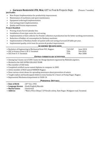  Garware Bestretch LTD, Wai, GET in Prod & Projects Dept. (Tenure: 7 months)
Job Profile:
• New Project Implementation for productivity improvement.
• Maintenance of machinery and spare maintenance.
• Equipment ordering & implementation
• Cost saving project implementation.
• Quality and Process improvement.
Project Handled:
• Proving of new Farrel Calendar line.
• Installation of new type ovens for cost saving.
• Implementation of dust collector for Powder collection at production line for better working environment.
• Reduction of Rubber oil consumption for Banbury machines.
• Implementation of Banbury feeder oil system with cost saving of around 20 lakhs per year.
• Implemented quality circle team for process & product improvement.
___________________________________________ACADEMIC QUAIFICAION___________________________________________
• Bachelors of Engineering in Mechanical from YCC, Nagpur. 7.65 CGP June-2014
• HSC in Science from A. M. V. Yavatmal. 70% Feb-2010
• SSC from V. V. Yavatmal. 75% Mar-2008
______________________________________EXTRA-CURRICULAR ACTIVITIES______________________________________
• Among top 5 teams out of 200+ teams for Design Quotient organized by Mahindra Igniters.
• Worked in the SAE SUPRA COLLEGE TEAM.
• Was member of SAE India
• Completed certified course named diploma in computer in 2005.
• Active member of NGO named NIRMAN Nagpur.
• Done various street shows for spreading awareness about prevention of nature.
• Taught orphan and handicapped children every Sunday for 2 hours at Pratap Nagar, Nagpur.
• Represented Mechanical department in YASH-14
______________________________________________PERSONAL DETAILS______________________________________________
• Date of Birth : 20TH Oct, 1992
• Language Known : Hindi/English/Marathi
• Marital status : Unmarried
• Address : “Matru-Pitru Chhaya” Z.P Krushi colony, Ram Nagar, Wadgaon road, Yavatmal.
 
