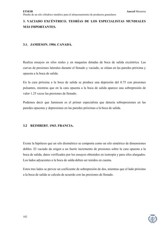 ETSEIB AnexoI Memoria 
Diseño de un silo cilíndrico metálico para el almacenamiento de productos granulares 
3. VACIADO EXCÉNTRICO. TEORÍAS DE LOS ESPECIALISTAS MUNDIALES MÁS IMPORTANTES. 
3.1. JAMIESON. 1904. CANADÁ. 
Realiza ensayos en silos reales y en maquetas dotadas de boca de salida excéntrica. Las curvas de presiones laterales durante el llenado y vaciado, se sitúan en las paredes próxima y opuesta a la boca de salida. 
En la cara próxima a la boca de salida se produce una depresión del 0.75 con presiones pulsantes, mientras que en la cara opuesta a la boca de salida aparece una sobrepresión de valor 1.25 veces las presiones de llenado. 
Podemos decir que Jamieson es el primer especialista que detecta sobrepresiones en las paredes opuestas y depresiones en las paredes próximas a la boca de salida. 
3.2 REIMBERT. 1943. FRANCIA. 
Existe la hipótesis que un silo disimétrico se comporta como un silo simétrico de dimensiones dobles. El vaciado da origen a un fuerte incremento de presiones sobre la cara opuesta a la boca de salida, datos verificados por los ensayos obtenidos en isotropía y para silos alargados. Los lados adyacentes a la boca de salda deben ser tenidos en cuenta. 
Estos tres lados se prevee un coeficiente de sobrepresión de dos, mientras que el lado próximo a la boca de salida se calcula de acuerdo con las presiones de llenado. 
102 
 