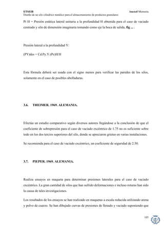 ETSEIB AnexoI Memoria 
Diseño de un silo cilíndrico metálico para el almacenamiento de productos granulares 
Pi H = Presión estática lateral unitaria a la profundidad H obtenida para el caso de vaciado centrado y silo de dimensión imaginaria tomando como eje la boca de salida, fig ... . 
Presión lateral a la profundidad Y: 
(PY)des = Cd.Py.Y.(Pe)H/H 
Esta fórmula deberá ser usada con el signo menos para verificar las paredes de los silos, solamente en el caso de posibles abolladuras. 
3.6. THEIMER. 1969. ALEMANIA. 
Efectúa un estudio comparativo según diversos autores llegándose a la conclusión de que el coeficiente de sobrepresión para el caso de vaciado excéntrico de 1.75 no es suficiente sobre todo en los dos tercios superiores del silo, donde se apreciaron grietas en varias instalaciones. 
Se recomienda para el caso de vaciado excéntrico, un coeficiente de seguridad de 2.50. 
3.7. PIEPER. 1969. ALEMANIA. 
Realiza ensayos en maqueta para determinar presiones laterales para el caso de vaciado excéntrico. La gran cantidad de silos que han sufrido deformaciones e incluso roturas han sido la causa de tales investigaciones. 
Los resultados de los ensayos se han realizado en maquetas a escala reducida utilizando arena y polvo de cuarzo. Se han dibujado curvas de presiones de llenado y vaciado suponiendo que 
105 
 