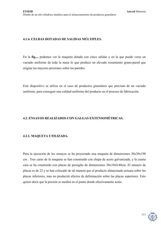 ETSEIB AnexoI Memoria 
Diseño de un silo cilíndrico metálico para el almacenamiento de productos granulares 
4.1.4. CELDAS DOTADAS DE SALIDAS MÚLTIPLES. 
En la fig.... podemos ver la maqueta dotada con cinco salidas y en la que puede verse un vaciado uniforme de toda la masa lo que produce un elevado rozamiento grano-pared que origina las mayores presiones sobre las paredes. 
Este dispositivo se utiliza en el caso de productos granulares que precisan de un vaciado uniforme, para conseguir una calidad uniforme del producto en el proceso de fabricación. 
4.2. ENSAYOS REALIZADOS CON GALGAS EXTENSOMÉTRICAS. 
4.2.1. MAQUETA UTILIZADA. 
Para la ejecución de los ensayos se ha proyectado una maqueta de dimensiones 30x30x198 cm . Tres caras de la maqueta se han construido con chapa de acero galvanizada, y la cuarta cara se ha construido con placas de persiglás de dimensiones 30x10x0.40cm. El número de placas es de 22 y se han colocado de tal manera que el producto almacenado actuara sobre las placas inferiores, mas no producirá efectos de deformación sobre las placas superiores. Esto quiere decir que la presión se medirá en el punto donde efectivamente actúe. 
111 
 
