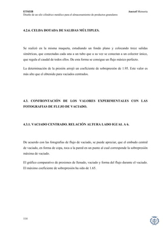 ETSEIB AnexoI Memoria 
Diseño de un silo cilíndrico metálico para el almacenamiento de productos granulares 
4.2.6. CELDA DOTADA DE SALIDAS MÚLTIPLES. 
Se realizó en la misma maqueta, estudiando un fondo plano y colocando trece salidas simétricas, que conectadas cada una a un tubo que a su vez se conectan a un colector único, que regula el caudal de todos ellos. De esta forma se consigue un flujo másico perfecto. 
La determinación de la presión arrojó un coeficiente de sobrepresión de 1.95. Este valor es más alto que el obtenido para vaciados centrados. 
4.3. CONFRONTACIÓN DE LOS VALORES EXPERIMENTALES CON LAS FOTOGRAFIAS DE FLUJO DE VACIADO. 
4.3.1. VACIADO CENTRADO. RELACIÓN ALTURA LADO IGUAL A 6. 
De acuerdo con las fotografías de flujo de vaciado, se puede apreciar, que el embudo central de vaciado, en forma de copa, toca a la pared en un punto al cual corresponde la sobrepresión máxima de vaciado. 
El gráfico comparativo de presiones de llenado, vaciado y forma del flujo durante el vaciado. El máximo coeficiente de sobrepresión ha sido de 1.65. 
114 
 