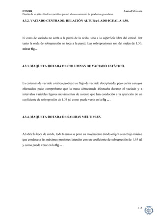 ETSEIB AnexoI Memoria 
Diseño de un silo cilíndrico metálico para el almacenamiento de productos granulares 
4.3.2. VACIADO CENTRADO. RELACIÓN ALTURA-LADO IGUAL A 1.50. 
El cono de vaciado no corta a la pared de la celda, sino a la superficie libre del cereal. Por tanto la onda de sobrepresión no toca a la pared. Las sobrepresiones son del orden de 1.30. mirar fig... 
4.3.3. MAQUETA DOTADA DE COLUMNAS DE VACIADO ESTÁTICO. 
La columna de vaciado estático produce un flujo de vaciado disciplinado, pero en los ensayos efectuados pudo comprobarse que la masa almacenada efectuaba durante el vaciado y a intervalos variables ligeros movimientos de asiento que han conducido a la aparición de un coeficiente de sobrepresión de 1.35 tal como puede verse en la fig ... . 
4.3.4. MAQUETA DOTADA DE SALIDAS MÚLTIPLES. 
Al abrir la boca de salida, toda la masa se pone en movimiento dando origen a un flujo másico que conduce a las máximas presiones laterales con un coeficiente de sobrepresión de 1.95 tal y como puede verse en la fig ... . 
115 
 