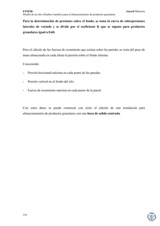 ETSEIB AnexoI Memoria 
Diseño de un silo cilíndrico metálico para el almacenamiento de productos granulares 
Para la determinación de presiones sobre el fondo, se toma la curva de sobrepresiones laterales de vaciado y se divide por el coeficiente K que se supone para productos granulares igual a 0.60. 
Para el cálculo de las fuerzas de rozamiento que actúan sobre las paredes se resta del peso de masa almacenada en cada altura la presión sobre el fondo mínima. 
Conociendo: 
- Presión horizontal máxima en cada punto de las paredes. 
- Presión vertical en el fondo del silo. 
- Fuerza de rozamiento máxima en cada punto de la pared. 
Con estos datos se puede comenzar con éxito el cálculo de una instalación para almacenamiento de productos granulares con una boca de salida centrada. 
118 
 