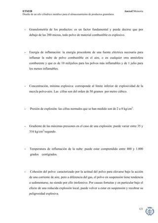 ETSEIB AnexoI Memoria 
Diseño de un silo cilíndrico metálico para el almacenamiento de productos granulares 
- Granulometría de los productos: es un factor fundamental y puede decirse que por debajo de las 200 micras, todo polvo de material combustible es explosivo. 
- Energía de inflamación: la energía procedente de una fuente eléctrica necesaria para inflamar la nube de polvo combustible en el aire, o en cualquier otra atmósfera comburente y que es de 10 milijulios para los polvos más inflamables y de 1 julio para los menos inflamables. 
- Concentración, mínima explosiva: corresponde al límite inferior de explosividad de la mezcla polvo-aire. Las cifras son del orden de 50 gramos por metro cúbico. 
- Presión de explosión: las cifras normales que se han medido son de 2 a 8 kg/cm2. 
- Gradiente de las máximas presiones en el caso de una explosión: puede variar entre 35 y 316 kg/cm2/segundo. 
- Temperatura de inflamación de la nube: puede estar comprendido entre 400 y 1.000 grados centígrados. 
- Cohesión del polvo: caracterizado por la actitud del polvo para elevarse bajo la acción de una corriente de aire, pero a diferencia del gas, el polvo en suspensión tiene tendencia a sedimentarse, no siendo por ello inofensivo. Por causas fortuitas y en particular bajo el efecto de una reducida explosión local, puede volver a estar en suspensión y recobrar su peligrosidad explosiva. 
121 
 