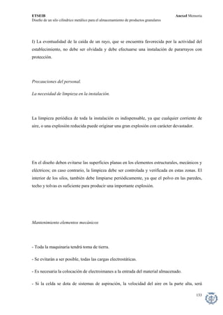 ETSEIB AnexoI Memoria 
Diseño de un silo cilíndrico metálico para el almacenamiento de productos granulares 
I) La eventualidad de la caída de un rayo, que se encuentra favorecida por la actividad del establecimiento, no debe ser olvidada y debe efectuarse una instalación de pararrayos con protección. 
Precauciones del personal. 
La necesidad de limpieza en la instalación. 
La limpieza periódica de toda la instalación es indispensable, ya que cualquier corriente de aire, o una explosión reducida puede originar una gran explosión con carácter devastador. 
En el diseño deben evitarse las superficies planas en los elementos estructurales, mecánicos y eléctricos; en caso contrario, la limpieza debe ser controlada y verificada en estas zonas. El interior de los silos, también debe limpiarse periódicamente, ya que el polvo en las paredes, techo y tolvas es suficiente para producir una importante explosión. 
Mantenimiento elementos mecánicos 
- Toda la maquinaria tendrá toma de tierra. 
- Se evitarán a ser posible, todas las cargas electrostáticas. 
- Es necesaria la colocación de electroimanes a la entrada del material almacenado. 
- Si la celda se dota de sistemas de aspiración, la velocidad del aire en la parte alta, será 
133 
 