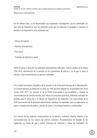 ETSEIB AnexoI Memoria 
Diseño de un silo cilíndrico metálico para el almacenamiento de productos granulares 
Dispositivos antiexplosión 
En los últimos años, se ha desarrollado una importante investigación, que ha culminado con una serie de dispositivos que nos permiten evitar que la explosión se propague y aumente la presión. Los dispositivos más utilizados son: 
- Discos de ruptura. 
- Paneles antiexplosión. 
- Gas inerte. 
- Ventanas de apertura y cierre. 
Antes de pasar a describir los apartados anteriormente indicados, vamos a hablar de la norma VDI 3673, disminución de la presión en las explosiones de polvos y en lo que se basa el cálculo y funcionamiento de los aparatos indicados. 
Los comités nacionales, miembros de la sección 11 de la Sección Europea de la Manutención, en reunión plenaria en Malcome en junio de 1982 deciden adoptar las recomendaciones de la norma VDI 3673. La sección II de la FEM recomienda a sus miembros y clientes la recomendación de este documento, que indica las soluciones prácticas, habiendo realizado las pruebas para la selección y el cálculo de dispositivos de reducción. Los especialistas de la VDI (prevención de la polución atmosférica), estudian los apartados para la depuración de gases y recuperación de polvos, cálculo de costos y tecnología de polvos combustibles. 
Los efectos de las materias contaminantes en el hombre, animales, plantas, objetos y las recomendaciones de los valores de emisión máximos. Procedimientos de medida de las impurezas en forma de gas y polvo. Criterios de selección y forma de interpretar los 
136 
 