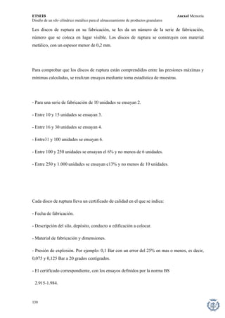 ETSEIB AnexoI Memoria 
Diseño de un silo cilíndrico metálico para el almacenamiento de productos granulares 
Los discos de ruptura en su fabricación, se les da un número de la serie de fabricación, número que se coloca en lugar visible. Los discos de ruptura se construyen con material metálico, con un espesor menor de 0,2 mm. 
Para comprobar que los discos de ruptura están comprendidos entre las presiones máximas y mínimas calculadas, se realizan ensayos mediante toma estadística de muestras. 
- Para una serie de fabricación de 10 unidades se ensayan 2. 
- Entre 10 y 15 unidades se ensayan 3. 
- Entre 16 y 30 unidades se ensayan 4. 
- Entre31 y 100 unidades se ensayan 6. 
- Entre 100 y 250 unidades se ensayan el 6% y no menos de 6 unidades. 
- Entre 250 y 1.000 unidades se ensayan e13% y no menos de 10 unidades. 
Cada disco de ruptura lleva un certificado de calidad en el que se indica: 
- Fecha de fabricación. 
- Descripción del silo, depósito, conducto o edificación a colocar. 
- Material de fabricación y dimensiones. 
- Presión de explosión. Por ejemplo: 0,1 Bar con un error del 25% en mas o menos, es decir, 0,075 y 0,125 Bar a 20 grados centígrados. 
- El certificado correspondiente, con los ensayos definidos por la norma BS 
2.915-1.984. 
138 
 