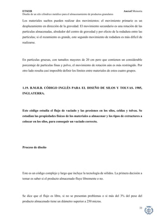 ETSEIB AnexoI Memoria 
Diseño de un silo cilíndrico metálico para el almacenamiento de productos granulares 
Los materiales sueltos pueden realizar dos movimientos: el movimiento primario es un desplazamiento en dirección de la gravedad. El movimiento secundario es una rotación de las partículas almacenadas, alrededor del centro de gravedad y por efecto de la rodadura entre las partículas; si el rozamiento es grande, este segundo movimiento de rodadura es más difícil de realizarse. 
En partículas gruesas, con tamaños mayores de 20 cm pero que contienen un considerable porcentaje de partículas finas y polvo, el movimiento de rotación aún es más restringido. Por otro lado resulta casi imposible definir los límites entre materiales de estos cuatro grupos. 
1.19. B.M.H.B. CÓDIGO INGLÉS PARA EL DISEÑO DE SILOS Y TOLVAS. 1985, INGLATERRA. 
Este código estudia el flujo de vaciado y las presiones en los silos, celdas y tolvas. Se estudian las propiedades físicas de los materiales a almacenar y los tipos de extractores a colocar en los silos, para conseguir un vaciado correcto. 
Proceso de diseño 
Este es un código complejo y largo que incluye la tecnología de sólidos. La primera decisión a tomar es saber si el producto almacenado fluye libremente o no. 
Se dice que el flujo es libre, si no se presentan problemas o si más del 3% del peso del producto almacenado tiene un diámetro superior a 250 micras. 
33 
 