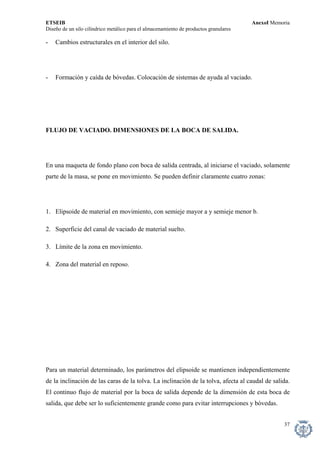 ETSEIB AnexoI Memoria 
Diseño de un silo cilíndrico metálico para el almacenamiento de productos granulares 
- Cambios estructurales en el interior del silo. 
- Formación y caída de bóvedas. Colocación de sistemas de ayuda al vaciado. 
FLUJO DE VACIADO. DIMENSIONES DE LA BOCA DE SALIDA. 
En una maqueta de fondo plano con boca de salida centrada, al iniciarse el vaciado, solamente parte de la masa, se pone en movimiento. Se pueden definir claramente cuatro zonas: 
1. Elipsoide de material en movimiento, con semieje mayor a y semieje menor b. 
2. Superficie del canal de vaciado de material suelto. 
3. Límite de la zona en movimiento. 
4. Zona del material en reposo. 
Para un material determinado, los parámetros del elipsoide se mantienen independientemente de la inclinación de las caras de la tolva. La inclinación de la tolva, afecta al caudal de salida. El continuo flujo de material por la boca de salida depende de la dimensión de esta boca de salida, que debe ser lo suficientemente grande como para evitar interrupciones y bóvedas. 
37 
 