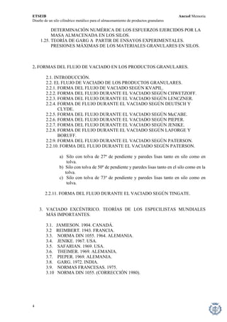ETSEIB AnexoI Memoria 
Diseño de un silo cilíndrico metálico para el almacenamiento de productos granulares 
DETERMINACIÓN NUMÉRICA DE LOS ESFUERZOS EJERCIDOS POR LA 
MASA ALMACENADA EN LOS SILOS. 
1.25. TEORÍA DE GARG A PARTIR DE ENSAYOS EXPERIMENTALES. 
PRESIONES MÁXIMAS DE LOS MATERIALES GRANULARES EN SILOS. 
2. FORMAS DEL FLUJO DE VACIADO EN LOS PRODUCTOS GRANULARES. 
2.1. INTRODUCCIÓN. 
2.2. EL FLUJO DE VACIADO DE LOS PRODUCTOS GRANULARES. 
2.2.1. FORMA DEL FLUJO DE VACIADO SEGÚN KVAPIL. 
2.2.2. FORMA DEL FLUJO DURANTE EL VACIADO SEGÚN CHWETZOFF. 
2.2.3. FORMA DEL FLUJO DURANTE EL VACIADO SEGÚN LENCZNER. 
2.2.4. FORMA DE FLUJO DURANTE EL VACIADO SEGÚN DEUTSCH Y 
CLYDE. 
2.2.5. FORMA DEL FLUJO DURANTE EL VACIADO SEGÚN McCABE. 
2.2.6. FORMA DEL FLUJO DURANTE EL VACIADO SEGÚN PIEPER. 
2.2.7. FORMA DEL FLUJO DURANTE EL VACIADO SEGÚN JENIKE. 
2.2.8. FORMA DE FLUJO DURANTE EL VACIADO SEGÚN LAFORGE Y 
BORUFF. 
2.2.9. FORMA DEL FLUJO DURANTE EL VACIADO SEGÚN PATERSON. 
2.2.10. FORMA DEL FLUJO DURANTE EL VACIADO SEGÚN PATERSON. 
a) Silo con tolva de 27º de pendiente y paredes lisas tanto en silo como en tolva. 
b) Silo con tolva de 50º de pendiente y paredes lisas tanto en el silo como en la 
tolva. 
c) Silo con tolva de 73º de pendiente y paredes lisas tanto en silo como en tolva. 
2.2.11. FORMA DEL FLUJO DURANTE EL VACIADO SEGÚN TINGATE. 
3. VACIADO EXCÉNTRICO. TEORÍAS DE LOS ESPECILISTAS MUNDIALES MÁS IMPORTANTES. 
3.1. JAMIESON. 1904. CANADÁ. 
3.2 REIMBERT. 1943. FRANCIA. 
3.3. NORMA DIN 1055. 1964. ALEMANIA. 
3.4. JENIKE. 1967. USA. 
3.5. SAFARIAN. 1969. USA. 
3.6. THEIMER. 1969. ALEMANIA. 
3.7. PIEPER. 1969. ALEMANIA. 
3.8. GARG. 1972. INDIA. 
3.9. NORMAS FRANCESAS. 1975. 
3.10 NORMA DIN 1055. (CORRECCIÓN 1980). 
4 
 