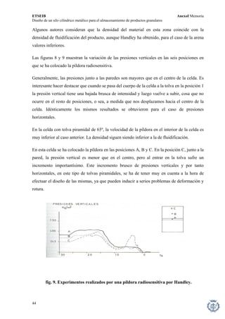 ETSEIB AnexoI Memoria 
Diseño de un silo cilíndrico metálico para el almacenamiento de productos granulares 
Algunos autores consideran que la densidad del material en esta zona coincide con la densidad de fluidificación del producto, aunque Handley ha obtenido, para el caso de la arena valores inferiores. 
Las figuras 8 y 9 muestran la variación de las presiones verticales en las seis posiciones en que se ha colocado la píldora radiosensitiva. 
Generalmente, las presiones junto a las paredes son mayores que en el centro de la celda. Es interesante hacer destacar que cuando se pasa del cuerpo de la celda a la tolva en la posición 1 la presión vertical tiene una bajada brusca de intensidad y luego vuelve a subir, cosa que no ocurre en el resto de posiciones, o sea, a medida que nos desplazamos hacia el centro de la celda. Idénticamente los mismos resultados se obtuvieron para el caso de presiones horizontales. 
En la celda con tolva piramidal de 65º, la velocidad de la píldora en el interior de la celda es muy inferior al caso anterior. La densidad siguen siendo inferior a la de fluidificación. 
En esta celda se ha colocado la píldora en las posiciones A, B y C. En la posición C, junto a la pared, la presión vertical es menor que en el centro, pero al entrar en la tolva sufre un incremento importantísimo. Este incremento brusco de presiones verticales y por tanto horizontales, en este tipo de tolvas piramidales, se ha de tener muy en cuenta a la hora de efectuar el diseño de las mismas, ya que pueden inducir a serios problemas de deformación y rotura. 
fig. 9. Experimentos realizados por una píldora radiosensitiva por Handley. 
44 
 