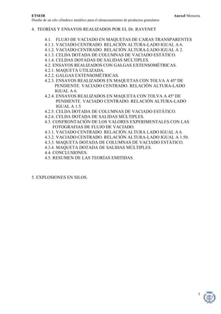 ETSEIB AnexoI Memoria 
Diseño de un silo cilíndrico metálico para el almacenamiento de productos granulares 
4. TEORÍAS Y ENSAYOS REALIZADOS POR EL Dr. RAVENET 
4.1. FLUJO DE VACIADO EN MAQUETAS DE CARAS TRANSPARENTES 
4.1.1. VACIADO CENTRADO. RELACIÓN ALTURA-LADO IGUAL A 6. 
4.1.2. VACIADO CENTRADO. RELACIÓN ALTURA-LADO IGUAL A 2. 
4.1.3. CELDA DOTADA DE COLUMNAS DE VACIADO ESTÁTICO. 
4.1.4. CELDAS DOTADAS DE SALIDAS MÚLTIPLES. 
4.2. ENSAYOS REALIZADOS CON GALGAS EXTENSOMÉTRICAS. 
4.2.1. MAQUETA UTILIZADA. 
4.2.2. GALGAS EXTENSOMÉTRICAS. 
4.2.3. ENSAYOS REALIZADOS EN MAQUETAS CON TOLVA A 45º DE 
PENDIENTE. VACIADO CENTRADO. RELACIÓN ALTURA-LADO 
IGUAL A 6. 
4.2.4. ENSAYOS REALIZADOS EN MAQUETA CON TOLVA A 45º DE 
PENDIENTE. VACIADO CENTRADO. RELACIÓN ALTURA-LADO 
IGUAL A 1.5. 
4.2.5. CELDA DOTADA DE COLUMNAS DE VACIADO ESTÁTICO. 
4.2.6. CELDA DOTADA DE SALIDAS MÚLTIPLES. 
4.3. CONFRONTACIÓN DE LOS VALORES EXPERIMENTALES CON LAS 
FOTOGRAFIAS DE FLUJO DE VACIADO. 
4.3.1. VACIADO CENTRADO. RELACIÓN ALTURA LADO IGUAL A 6. 
4.3.2. VACIADO CENTRADO. RELACIÓN ALTURA-LADO IGUAL A 1.50. 
4.3.3. MAQUETA DOTADA DE COLUMNAS DE VACIADO ESTÁTICO. 
4.3.4. MAQUETA DOTADA DE SALIDAS MÚLTIPLES. 
4.4. CONCLUSIONES. 
4.5. RESUMEN DE LAS TEORÍAS EMITIDAS. 
5. EXPLOSIONES EN SILOS. 
5 
 