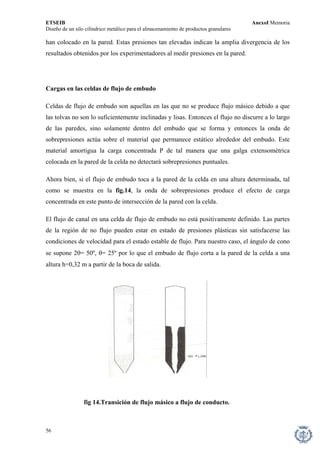 ETSEIB AnexoI Memoria 
Diseño de un silo cilíndrico metálico para el almacenamiento de productos granulares 
han colocado en la pared. Estas presiones tan elevadas indican la amplia divergencia de los resultados obtenidos por los experimentadores al medir presiones en la pared. 
Cargas en las celdas de flujo de embudo 
Celdas de flujo de embudo son aquellas en las que no se produce flujo másico debido a que las tolvas no son lo suficientemente inclinadas y lisas. Entonces el flujo no discurre a lo largo de las paredes, sino solamente dentro del embudo que se forma y entonces la onda de sobrepresiones actúa sobre el material que permanece estático alrededor del embudo. Este material amortigua la carga concentrada P de tal manera que una galga extensométrica colocada en la pared de la celda no detectará sobrepresiones puntuales. 
Ahora bien, si el flujo de embudo toca a la pared de la celda en una altura determinada, tal como se muestra en la fig.14, la onda de sobrepresiones produce el efecto de carga concentrada en este punto de intersección de la pared con la celda. 
El flujo de canal en una celda de flujo de embudo no está positivamente definido. Las partes de la región de no flujo pueden estar en estado de presiones plásticas sin satisfacerse las condiciones de velocidad para el estado estable de flujo. Para nuestro caso, el ángulo de cono se supone 2θ= 50º, θ= 25º por lo que el embudo de flujo corta a la pared de la celda a una altura h=0,32 m a partir de la boca de salida. 
fig 14.Transición de flujo másico a flujo de conducto. 
56 
 