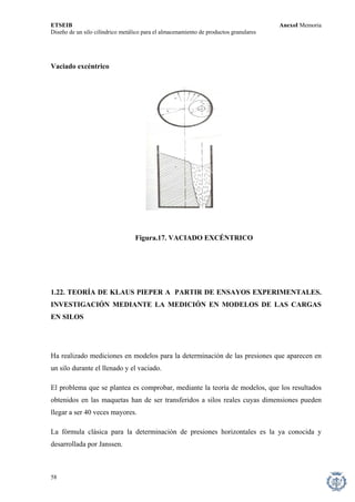 ETSEIB AnexoI Memoria 
Diseño de un silo cilíndrico metálico para el almacenamiento de productos granulares 
Vaciado excéntrico 
Figura.17. VACIADO EXCÉNTRICO 
1.22. TEORÍA DE KLAUS PIEPER A PARTIR DE ENSAYOS EXPERIMENTALES. INVESTIGACIÓN MEDIANTE LA MEDICIÓN EN MODELOS DE LAS CARGAS EN SILOS 
Ha realizado mediciones en modelos para la determinación de las presiones que aparecen en un silo durante el llenado y el vaciado. 
El problema que se plantea es comprobar, mediante la teoría de modelos, que los resultados obtenidos en las maquetas han de ser transferidos a silos reales cuyas dimensiones pueden llegar a ser 40 veces mayores. 
La fórmula clásica para la determinación de presiones horizontales es la ya conocida y desarrollada por Janssen. 
58 
 