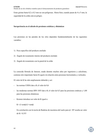 ETSEIB AnexoI Memoria 
Diseño de un silo cilíndrico metálico para el almacenamiento de productos granulares 
Estas grietas hasta 0,2 a 0,3 mm no son peligrosas. Ahora bien, cuando pasan de 4 a 5 mm, la seguridad de la celda está en peligro. 
Inexperiencia en el cálculo de presiones estáticas y dinámicas 
Las presiones en las paredes de los silos dependen fundamentalmente de las siguientes variables: 
1) Peso específico del producto ensilado 
2) Ángulo de rozamiento interno del producto ensilado 
3) Ángulo de rozamiento con la pared de la celda 
La conocida fórmula de Janssen, usada durante muchos años por ingenieros y calculistas, contiene otro importante factor K igual a la relación entre presiones horizontales y verticales. 
El valor de K ha sido ampliamente debatido y así: 
- las normas USDA dan a K el valor de 0,6 
- las modernas normas DIN 1055 dan a K el valor de 0,5 para las presiones estáticas y 1,00 para las presiones dinámicas 
- Koenen introduce un valor de K igual a: 
K= (1-senφ)/(1+senφ) 
En correlación con la teoría de Rankine de mecánica del suelo para φ= 30º resulta un valor de K= 0,333 
64 
 