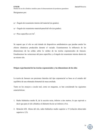 ETSEIB AnexoI Memoria 
Diseño de un silo cilíndrico metálico para el almacenamiento de productos granulares 
Designamos por: 
ϕ = Ángulo de rozamiento interno del material (en grados). 
ψ = Ángulo de rozamiento material-pared del silo (en grados). 
ω = Peso específico en t/m3. 
Se supone que el silo no está dotado de dispositivos antidinámicos que puedan anular los efectos dinámicos producidos durante el vaciado. Examinaremos la influencia de las dimensiones de las celdas sobre la validez de las teorías exponenciales de Janssen. Estudiaremos las variaciones del peso específico y el ángulo de rozamiento interno dentro de un mismo silo. 
Origen experimental de las teorías exponenciales y las dimensiones de los silos 
La teoría de Janssen con presiones laterales del tipo exponencial se basa en el estudio del equilibrio de una rebanada elemental de masa ensilada. 
Tanto en los ensayos a escala real, como en maquetas, se han considerado las siguientes características: 
1. Radio hidráulico medio R, de la sección recta, inferior a dos metros, lo que equivale a decir que para el silo cilíndrico el diámetro ha de ser inferior a 8 m. 
2. Relación h/R. Altura del silo, radio hidráulico medio superior a 15 (relación altura-lado superior a 3,5). 
79 
 