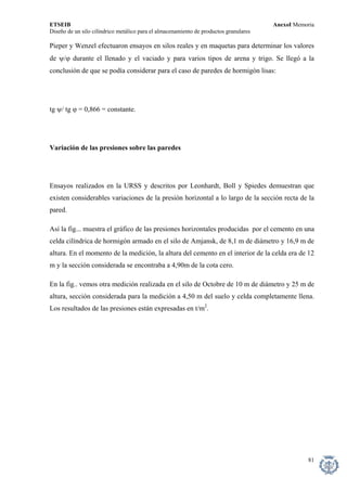 ETSEIB AnexoI Memoria 
Diseño de un silo cilíndrico metálico para el almacenamiento de productos granulares 
Pieper y Wenzel efectuaron ensayos en silos reales y en maquetas para determinar los valores de ψ/ϕ durante el llenado y el vaciado y para varios tipos de arena y trigo. Se llegó a la conclusión de que se podía considerar para el caso de paredes de hormigón lisas: 
tg ψ/ tg ϕ = 0,866 = constante. 
Variación de las presiones sobre las paredes 
Ensayos realizados en la URSS y descritos por Leonhardt, Boll y Spiedes demuestran que existen considerables variaciones de la presión horizontal a lo largo de la sección recta de la pared. 
Así la fig... muestra el gráfico de las presiones horizontales producidas por el cemento en una celda cilíndrica de hormigón armado en el silo de Amjansk, de 8,1 m de diámetro y 16,9 m de altura. En el momento de la medición, la altura del cemento en el interior de la celda era de 12 m y la sección considerada se encontraba a 4,90m de la cota cero. 
En la fig.. vemos otra medición realizada en el silo de Octobre de 10 m de diámetro y 25 m de altura, sección considerada para la medición a 4,50 m del suelo y celda completamente llena. Los resultados de las presiones están expresadas en t/m2. 
81 
 