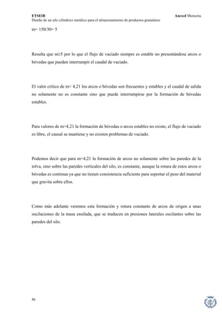 ETSEIB AnexoI Memoria 
Diseño de un silo cilíndrico metálico para el almacenamiento de productos granulares 
m= 150/30= 5 
Resulta que m≥5 por lo que el flujo de vaciado siempre es estable no presentándose arcos o bóvedas que pueden interrumpir el caudal de vaciado. 
El valor crítico de m< 4,21 los arcos o bóvedas son frecuentes y estables y el caudal de salida no solamente no es constante sino que puede interrumpirse por la formación de bóvedas estables. 
Para valores de m>4,21 la formación de bóvedas o arcos estables no existe, el flujo de vaciado es libre, el causal se mantiene y no existen problemas de vaciado. 
Podemos decir que para m<4,21 la formación de arcos no solamente sobre las paredes de la tolva, sino sobre las paredes verticales del silo, es constante, aunque la rotura de estos arcos o bóvedas es continua ya que no tienen consistencia suficiente para soportar el peso del material que gravita sobre ellos. 
Como más adelante veremos esta formación y rotura constante de arcos de origen a unas oscilaciones de la masa ensilada, que se traducen en presiones laterales oscilantes sobre las paredes del silo. 
86 
 